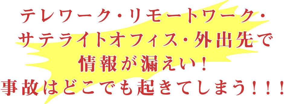 テレワーク・リモートワーク・サテライトオフィス・外出先で情報が漏えい!事故はどこでも起きてしまう!!!